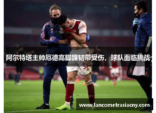 阿尔特塔主帅厄德高脚踝韧带受伤，球队面临挑战