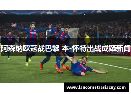 阿森纳欧冠战巴黎 本-怀特出战成疑新闻 阿森纳欧冠战巴黎 本-怀特出战成疑新闻